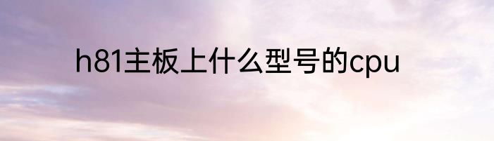 h81主板上什么型号的cpu