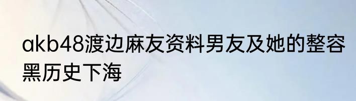 akb48渡边麻友资料男友及她的整容黑历史下海