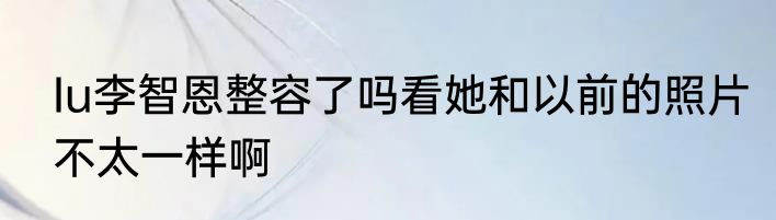 Iu李智恩整容了吗看她和以前的照片不太一样啊
