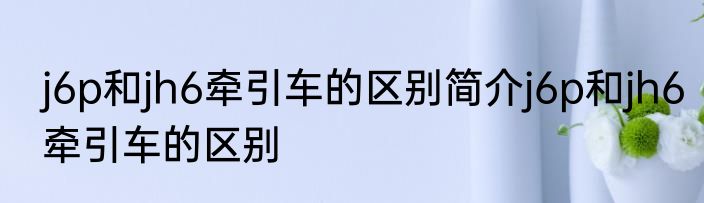 j6p和jh6牵引车的区别简介j6p和jh6牵引车的区别