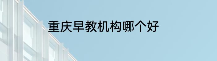 重庆早教机构哪个好