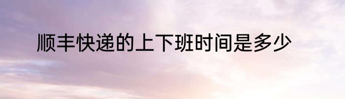 顺丰快递的上下班时间是多少