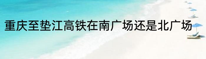 重庆至垫江高铁在南广场还是北广场