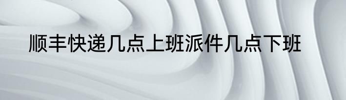 顺丰快递几点上班派件几点下班