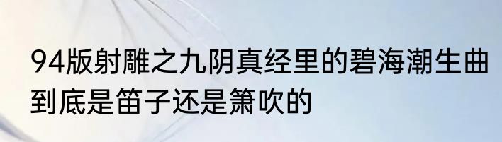 94版射雕之九阴真经里的碧海潮生曲到底是笛子还是箫吹的