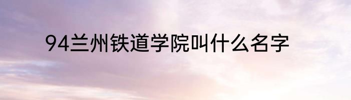94兰州铁道学院叫什么名字