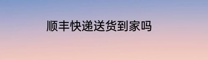 顺丰快递送货到家吗