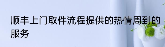 顺丰上门取件流程提供的热情周到的服务