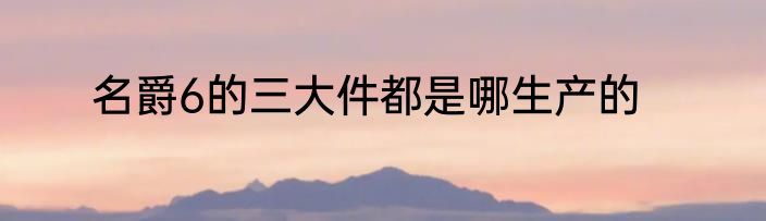 名爵6的三大件都是哪生产的