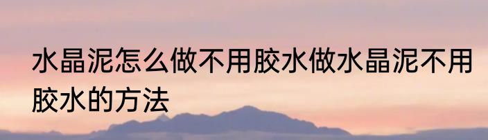 水晶泥怎么做不用胶水做水晶泥不用胶水的方法