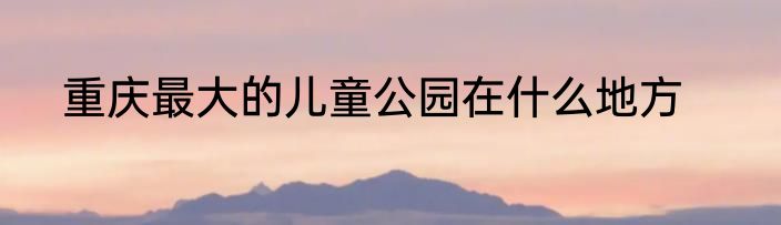 重庆最大的儿童公园在什么地方
