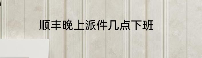 顺丰晚上派件几点下班