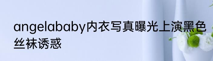 angelababy内衣写真曝光上演黑色丝袜诱惑