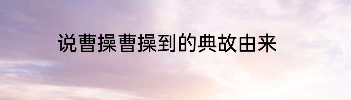 说曹操曹操到的典故由来