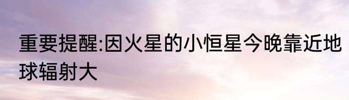 重要提醒:因火星的小恒星今晚靠近地球辐射大