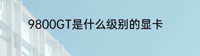 9800GT是什么级别的显卡
