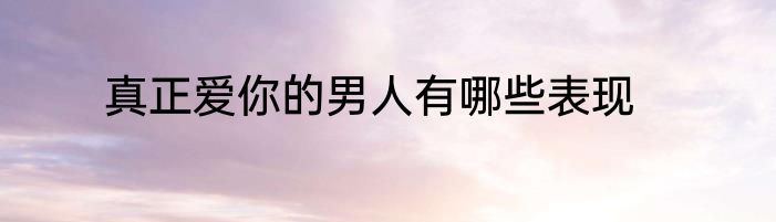 真正爱你的男人有哪些表现
