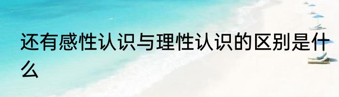 还有感性认识与理性认识的区别是什么