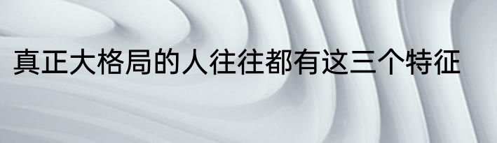 真正大格局的人往往都有这三个特征