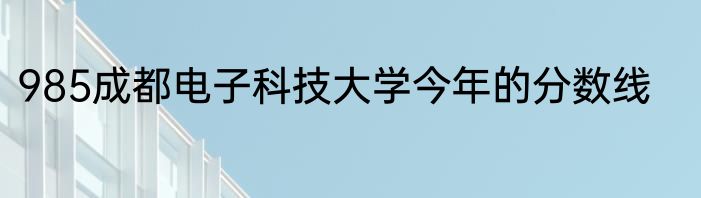 985成都电子科技大学今年的分数线