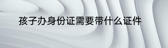 孩子办身份证需要带什么证件