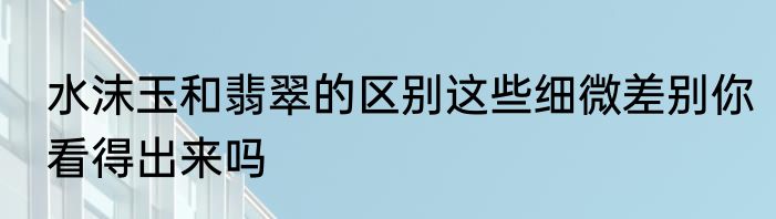 水沫玉和翡翠的区别这些细微差别你看得出来吗
