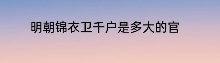 明朝锦衣卫千户是多大的官