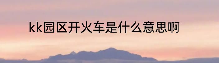 kk园区开火车是什么意思啊