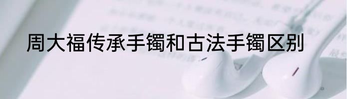 周大福传承手镯和古法手镯区别