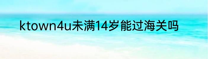 ktown4u未满14岁能过海关吗