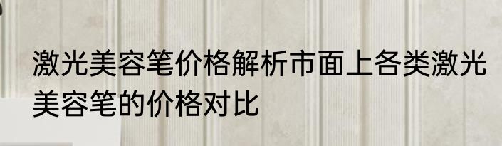 激光美容笔价格解析市面上各类激光美容笔的价格对比