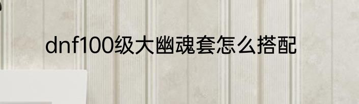 dnf100级大幽魂套怎么搭配