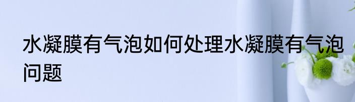 水凝膜有气泡如何处理水凝膜有气泡问题