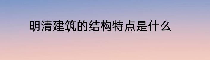 明清建筑的结构特点是什么