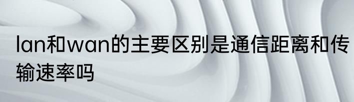 lan和wan的主要区别是通信距离和传输速率吗