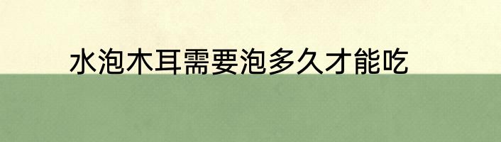 水泡木耳需要泡多久才能吃