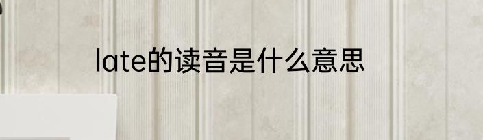 late的读音是什么意思