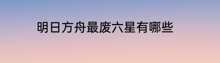 明日方舟最废六星有哪些