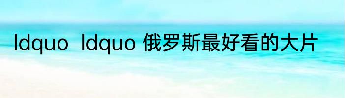 ldquo  ldquo 俄罗斯最好看的大片