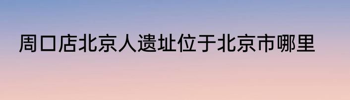 周口店北京人遗址位于北京市哪里