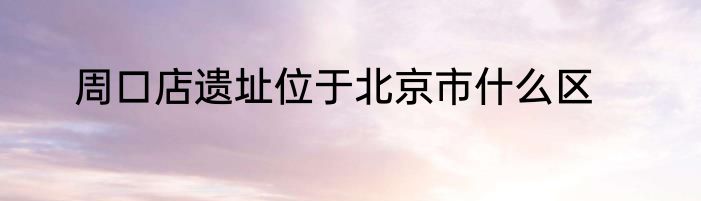 周口店遗址位于北京市什么区