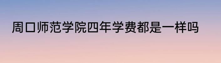 周口师范学院四年学费都是一样吗
