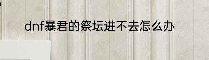dnf暴君的祭坛进不去怎么办