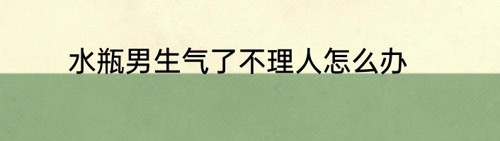 水瓶男生气了不理人怎么办