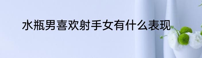 水瓶男喜欢射手女有什么表现