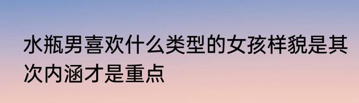 水瓶男喜欢什么类型的女孩样貌是其次内涵才是重点