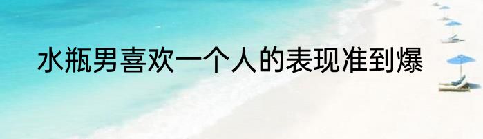 水瓶男喜欢一个人的表现准到爆