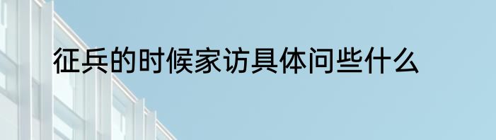 征兵的时候家访具体问些什么