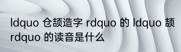 ldquo 仓颉造字 rdquo 的 ldquo 颉 rdquo 的读音是什么