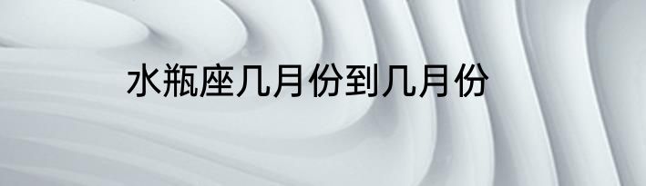 水瓶座几月份到几月份